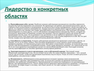 Лидерство в конкретных
областях


    12. Идентификация себя с делом. Наиболее успешно действующие руководители способны переносить
    неудачи без чувства поражения или унижения. Их привлекает сам процесс достижения результата; они не
    стремятся быть всемогущими и всеведущими, не пытаются быть всюду одновременно, делать всю работу за
    других, не стараются казаться умеющими все. Лидеры высокого уровня умеют поручать работу другим. Их не
    привлекает власть как таковая, они скорее заинтересованы в достижении цели. Они получают настоящее
    удовлетворение от успеха других, а не от собственного неограниченного могущества. Власть, которой они
    пользуются, происходит из уважения, которое они внушают. Они не стремятся занять как можно больше
    руководящих постов, зная, что их влияние и так достаточно и им не требуется применять власть для
    достижения успеха. Они знают себе цену и удовлетворены ею, у них полная уверенность в себе. Все это дает
    такому лидеру силы противостоять нежелательному развитию событий.
    13. Способность к сочувствию. Успешно действующие руководители проявляют сочувствие к другим, не
    ожидая, что их за это будут любить. Они способны непредвзято и точно оценить своих подчиненных,
    прекрасно понимая, что невозможно угодить всем. Они умеют сочувствовать человеку, не позволяя при этом
    сделать себя беспомощными и нетребовательными. Такой лидер прекрасно понимает, что стремление во что
    бы то ни стало нравиться подчиненным сделает его неспособным руководить ими. Благодаря сильному
    чувству идентификации он способен принимать непопулярные решения.
    14. Заинтересованность в росте организации, а не в собственной карьере. Настоящий лидер
    обязательно заинтересован в том, что он оставит после себя. Его самое сильное стремление — не к личной
    власти; ему не нужно, чтобы вся организация подгонялась под его вкусы. Уходя, он хочет оставить результат
    своей работы, а не унести все с собой.
    15. Независимость. Добивающиеся успеха руководители осознают границы своих возможностей,
    сотрудничают с другими, прислушиваются к ним, но когда дело доходит до принятия окончательного
    решения, они проявляют независимость. Приняв решение на основе всех имеющихся в их распоряжении
    фактов, они придерживаются его. Такого лидера нельзя принудить присоединиться к решению, с которым он
    не согласен: он скорее подаст в отставку, чем станет делать то, что идет в разрез с его взглядами и
    убеждениями.
 