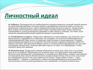 Личностный идеал


    16. Гибкость. Руководителю нет необходимости сосредоточиваться в каждый данный момент
    на единственной проблеме: он может решать одновременно несколько задач и, когда это
    необходимо, переключаться с одного направления деятельности на другое. Лидер должен
    быть открыт для восприятия новых идей, новых способов мышления, новых процессов.
    Стремящийся к успеху руководитель развивает в себе гибкость, понимая, что очень легко
    оказаться ограниченным своими предпочтениями и увлечениями.
    17. Устойчивость к стрессу. Лидер умеет заботиться о своем здоровье, как телесном, так и
    психическом, и справляется со стрессами. Он понимает, что для этого необходимо вести
    сбалансированный образ жизни, и управляет своей жизнью и своим временем. Успешно
    действующий руководитель не позволяет обстоятельствам и времени управлять собой. Он
    хорошо чувствует себя при таком образе жизни и с удовольствием предвкушает все, что ждет
    его впереди каждый день. Чувствуя действие стресса, он знает, что предпринять, чтобы
    избежать урона для здоровья.
    18. Наличие цели. Лидер имеет твердые убеждения и ясную цель. Цель есть у его жизни,
    цель есть у его работы. Просыпаясь, он не просто ждет, что преподнесет ему новый день.
    Наличие цели предполагает планирование, и каждый день приближает лидера к достижению
    поставленной цели. Целью обычно является осуществление мечты: мечты о том, чем станет
    его корпорация; мечты о том, чем станет вся его жизнь. Лидер любит и умеет — часто
    философски — говорить о своей мечте. Однако взгляды руководителя не должны быть
    окостенелыми: мечта должна развиваться, как и связанная с ее осуществлением цель.
 