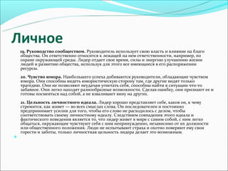 Личное
    19. Руководство сообществом. Руководитель использует свою власть и влияние на благо
    общества. Он ответственно относится к лежащей на нем ответственности, например, по
    охране окружающей среды. Лидер отдает свое время, силы и энергию улучшению жизни
    людей и развитию общества, используя для этого все имеющиеся в его распоряжении
    ресурсы.
    20. Чувство юмора. Наибольшего успеха добиваются руководители, обладающие чувством
    юмора. Они способны видеть юмористическую сторону там, где другие видят только
    трагедию. Они не позволяют неудачам угнетать себя, способны найти в ситуации что-то
    забавное. Они легко находят разнообразные возможности. Сделав ошибку, они признают ее и
    готовы посмеяться над собой, а не взваливают вину на других.
    21. Цельность личностного идеала. Лидер хорошо представляет себе, каков он, к чему
    стремится, как живет — во всех смыслах слова. Он последователен и постоянно
    предпринимает усилия для того, чтобы его слово не расходилось с делом, чтобы
    соответствовать своему личностному идеалу. Следствием совпадения этого идеала и
    фактического поведения является то, что лидер живет в мире с самим собой, с ним легко
    общаться, окружающие чувствуют себя с ним непринужденно, независимо от их должности
    или общественного положения. Люди не испытывают страха и охотно поверяют ему свои
    горести и заботы, только личностная цельность лидера делает это возможным.

 