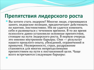 Препятствия лидерского роста
Вы хотите стать лидером? Многие люди, стремящиеся
 занять лидерские позиции, предпочитают действовать
 по наитию, инстинктивно. Им не удается изменить
 себя и развиваться с течением времени. В то же время
 психологи давно установили основные препятствия,
 стоящие на пути лидерского роста. В первую очередь
 это именно внутренние барьеры. Они — результат
 нашего прошлого опыта, убеждений, ограничений и
 привычек. Неуверенность, страх, раздражение
 становятся для многих непреодолимыми
 препятствием на пути к поставленной цели. Чаще
 всего встречаются следующие барьеры:

 