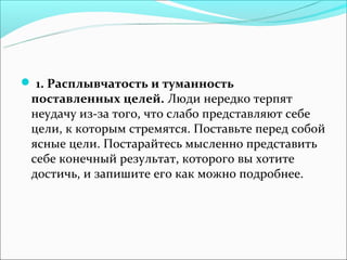  1. Расплывчатость и туманность
 поставленных целей. Люди нередко терпят
 неудачу из-за того, что слабо представляют себе
 цели, к которым стремятся. Поставьте перед собой
 ясные цели. Постарайтесь мысленно представить
 себе конечный результат, которого вы хотите
 достичь, и запишите его как можно подробнее.
 