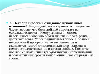  2. Нетерпеливость и ожидание мгновенных
 изменений. Будьте довольны скромным прогрессом:
 Часто говорят, что большой дуб вырастает из
 маленького желудя. Импульсивный человек,
 надеющийся изменить себя в мгновение ока, редко
 достигает этого. Успех подпитывает успех. Прочный,
 но скромный прогресс часто закрепляется и
 становится чертой отношения данного человека к
 самосовершенствованию и жизни вообще. Помните,
 что любые изменения требуют постоянного внимания
 и реалистичных сроков выполнения. Ставьте реальные
 сроки.
 