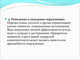  5. Поведение и ожидания окружающих.
 Нередко семья, коллеги и друзья ограничивают
 усилия личности, направленные на изменение.
 Ведь повышение личной эффективности всегда
 ведет к успехам и достижениям. Приоритеты
 меняются, и рост вашей лидерской
 компетентности может вызвать зависть или
 враждебность окружающих.
 