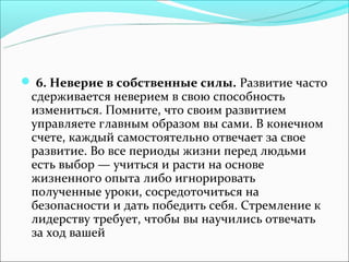  6. Неверие в собственные силы. Развитие часто
 сдерживается неверием в свою способность
 измениться. Помните, что своим развитием
 управляете главным образом вы сами. В конечном
 счете, каждый самостоятельно отвечает за свое
 развитие. Во все периоды жизни перед людьми
 есть выбор — учиться и расти на основе
 жизненного опыта либо игнорировать
 полученные уроки, сосредоточиться на
 безопасности и дать победить себя. Стремление к
 лидерству требует, чтобы вы научились отвечать
 за ход вашей
 