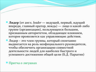 Лидер (от англ. leader — ведущий, первый, идущий
 впереди, главный оратор, вождь) — лицо в какой-либо
 группе (организации), пользующееся большим,
 признанным авторитетом, обладающее влиянием,
 которое проявляется как управляющие действия.
Лидер – это член группы, который спонтанно
 выдвигается на роль неофициального руководителя,
 чтобы обеспечить организацию совместной
 деятельности людей для наиболее быстрого и
 успешного достижения общей цели (Б.Д. Парыгин)

Притча о лягушках
 