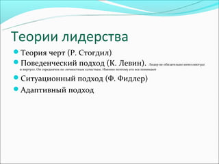 Теории лидерства
Теория черт (Р. Стогдил)
Поведенческий подход (К. Левин). Лидер не обязательно интеллектуал
  и виртуоз. Он середнячок по личностным качествам. Именно поэтому его все понимают

Ситуационный подход (Ф. Фидлер)
Адаптивный подход
 