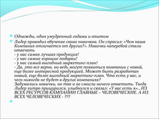  Однажды, один умудренный годами и опытом
 Лидер проводил обучение своих новичков. Он спросил: «Чем наша
    Компания отличается от других?». Новички наперебой стали
    отвечать
    - у нас самая лучшая продукция!
    - у нас самые хорошие подарки!
    - у нас самый выгодный маркетинг-план!
    - Да, это все верно, но ведь могут появиться компании с новой,
    еще более интересной продукцией. Может быть разработан
    новый, еще более выгодный маркетинг-план. Что есть у вас, и
    чего никогда не будет в других компаниях?
    Задумались новички, но так и не смогли ничего ответить. Тогда
    Лидер хитро прищурился, улыбнулся и сказал: «У вас есть я»...ИЗ
    ВСЕХ РЕСУРСОВ КАМПАНИИ ГЛАВНЫЕ – ЧЕЛОВЕЧЕСКИЕ. А ИЗ
    ВСЕХ ЧЕЛОВЕЧЕСКИХ - ???

 