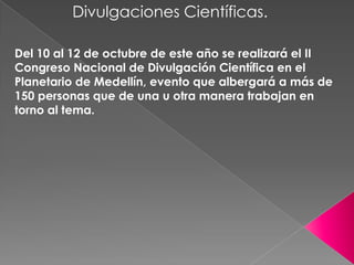 Divulgaciones Científicas.

Del 10 al 12 de octubre de este año se realizará el II
Congreso Nacional de Divulgación Científica en el
Planetario de Medellín, evento que albergará a más de
150 personas que de una u otra manera trabajan en
torno al tema.
 