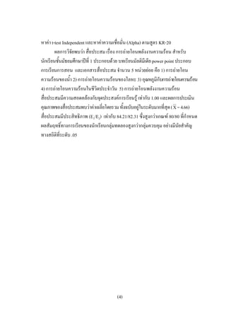หาคา t-test Independent และหาคาความเชื่อมั่น (Alpha) ตามสูตร KR-20
        ผลการวิจัยพบวา สื่อประสม เรื่อง การถายโอนพลังงานความรอน สําหรับ
นักเรียนชั้นมัธยมศึกษาปที่ 1 ประกอบดวย บทเรียนมัลติมีเดีย power point ประกอบ
การเรียนการสอน และเอกสารสื่อประสม จํานวน 5 หนวยยอย คือ 1) การถายโอน
ความรอนของน้ํา 2) การถายโอนความรอนของโลหะ 3) อุณหภูมิกบการถายโอนความรอน
                                                                ั
4) การถายโอนความรอนในชีวิตประจําวัน 5) การถายโอนพลังงานความรอน
สื่อประสมมีความสอดคลองกับจุดประสงคการเรียนรู เทากับ 1.00 และผลการประเมิน
คุณภาพของสื่อประสมพบวาคาเฉลี่ยโดยรวม ทั้งฉบับอยูในระดับมากที่สุด ( Χ = 4.66)
สื่อประสมมีประสิทธิภาพ (E1/E2) เทากับ 84.21/82.31 ซึ่งสูงกวาเกณฑ 80/80 ที่กาหนด
                                                                              ํ
ผลสัมฤทธิ์ทางการเรียนของนักเรียนกลุมทดลองสูงกวากลุมควบคุม อยางมีนัยสําคัญ
ทางสถิติที่ระดับ .05




                                       (4)
 