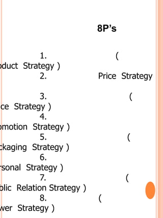 8P’s

           1.                   (
oduct Strategy )
           2.               Price Strategy

             3.                         (
ace Strategy )
             4.
omotion Strategy )
             5.                     (
 ckaging Strategy )
             6.
 rsonal Strategy )
             7.                     (
 blic Relation Strategy )
             8.             (
 wer Strategy )
 