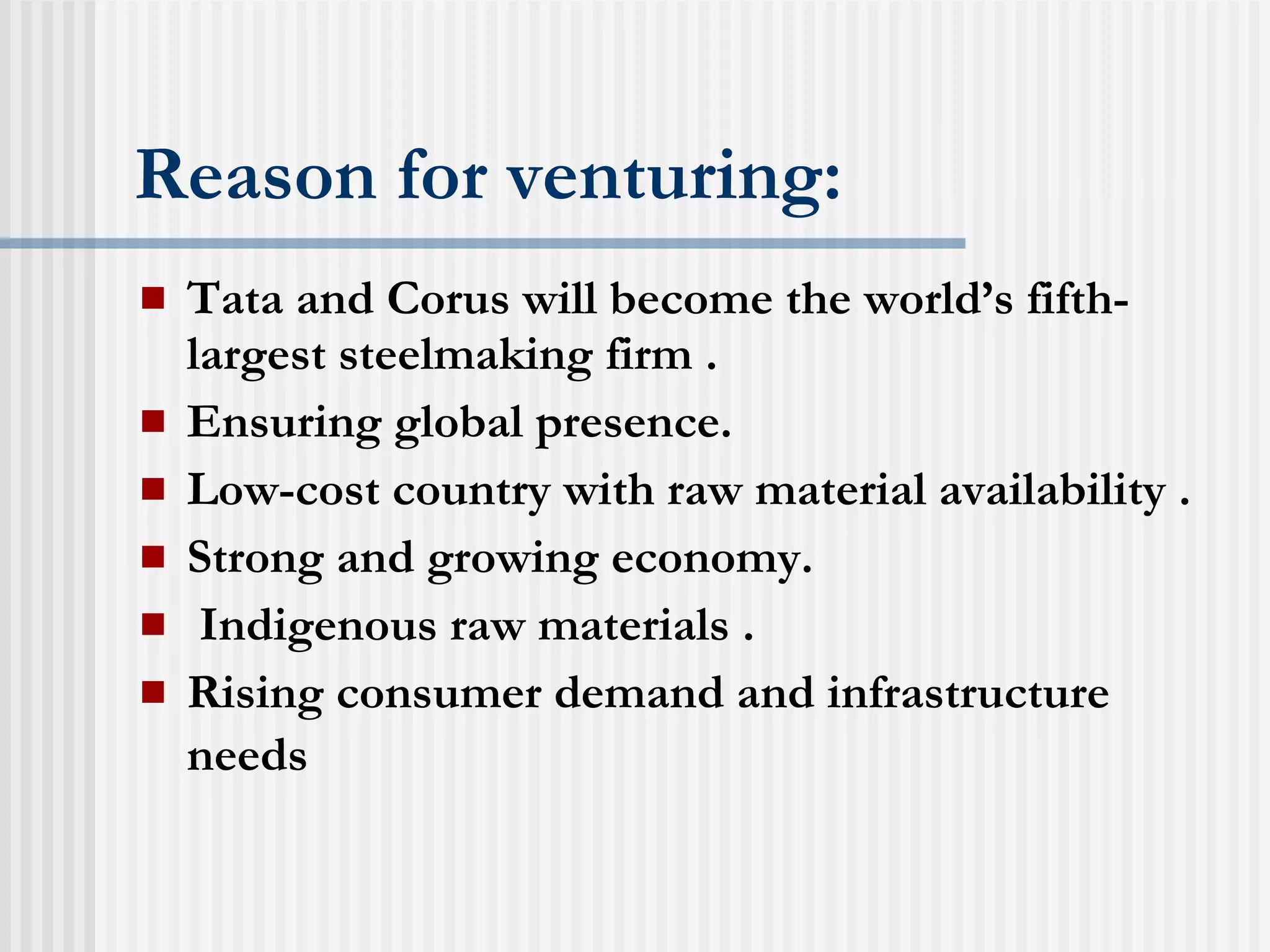 Reason for venturing: Tata and Corus will become the world’s fifth-largest steelmaking firm . Ensuring global presence. Low-cost country with raw material availability . Strong and growing economy. Indigenous raw materials . Rising consumer demand and infrastructure needs   