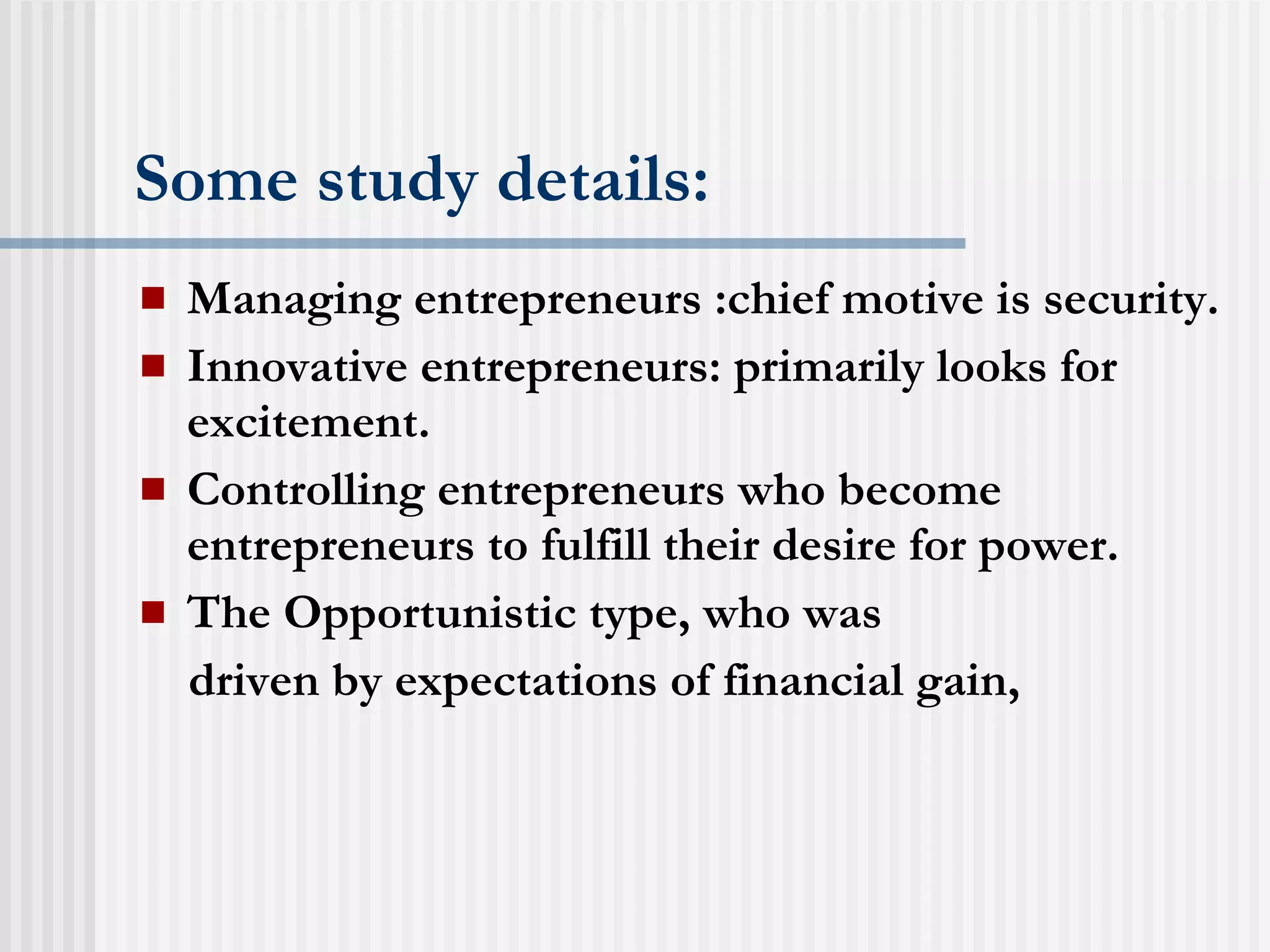 Some study details: Managing entrepreneurs :chief motive is security. Innovative entrepreneurs: primarily looks for excitement. Controlling entrepreneurs who become entrepreneurs to fulfill their desire for power. The Opportunistic type, who was driven by expectations of financial gain, 