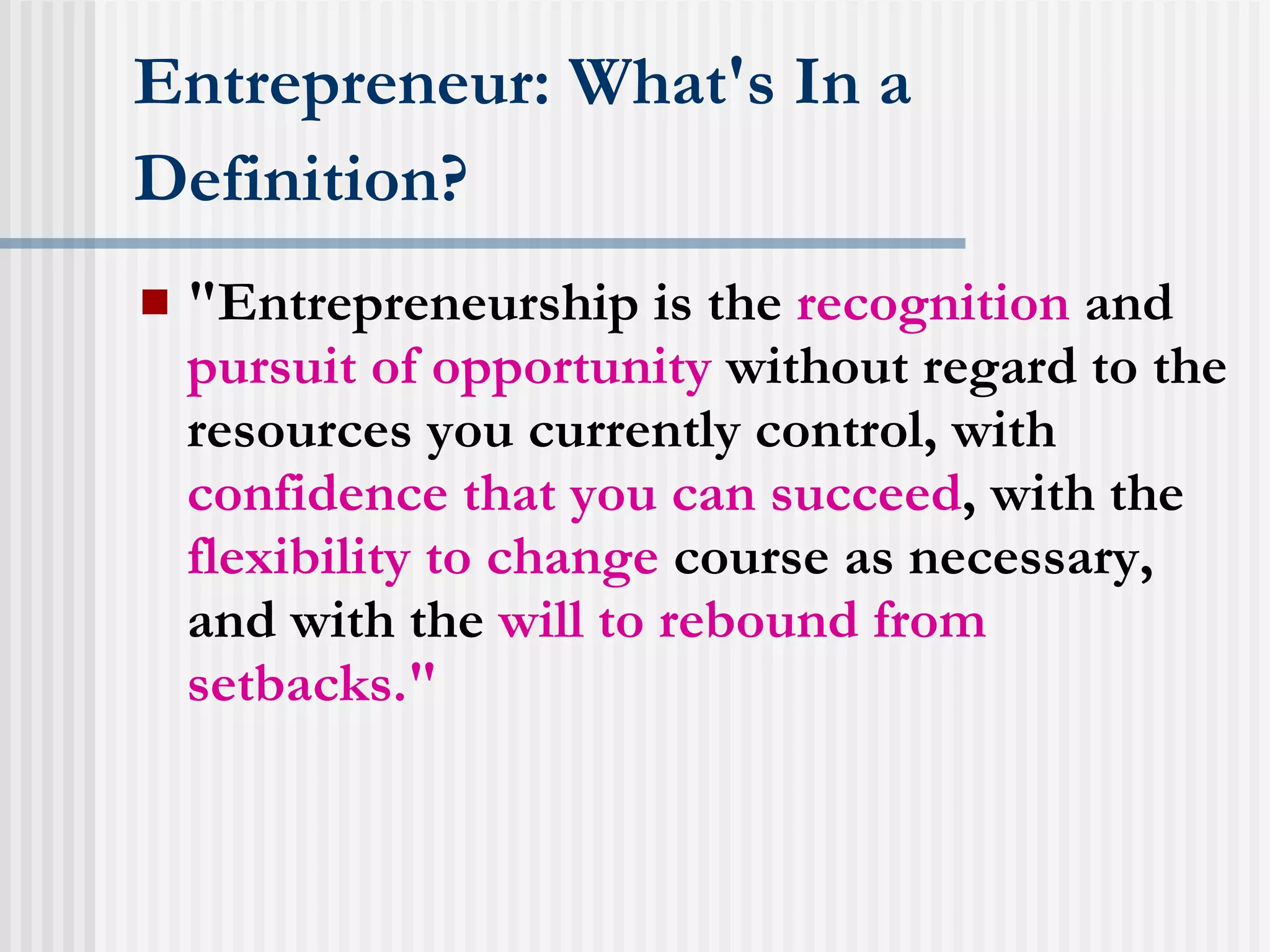 Entrepreneur: What's In a Definition?   "Entrepreneurship is the  recognition  and  pursuit of opportunity  without regard to the resources you currently control, with  confidence that you can succeed , with the  flexibility to change  course as necessary, and with the  will to rebound from setbacks."  