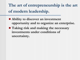 The art of entrepreneurship is the art of modern leadership.   Ability to discover an investment opportunity and to organize an enterprise. Taking risk and making the necessary investments under conditions of uncertainty. 