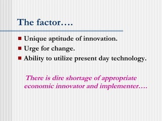 The factor…. Unique aptitude of innovation. Urge for change. Ability to utilize present day technology. There is dire shortage of appropriate economic innovator and implementer…. 