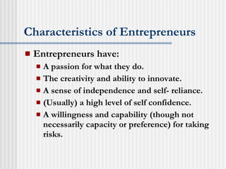 Characteristics of Entrepreneurs Entrepreneurs have: A passion for what they do. The creativity and ability to innovate. A sense of independence and self- reliance. (Usually) a high level of self confidence. A willingness and capability (though not necessarily capacity or preference) for taking risks. 