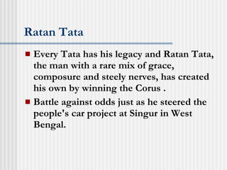Ratan Tata Every Tata has his legacy and Ratan Tata, the man with a rare mix of grace, composure and steely nerves, has created his own by winning the Corus . Battle against odds just as he steered the people's car project at Singur in West Bengal.  