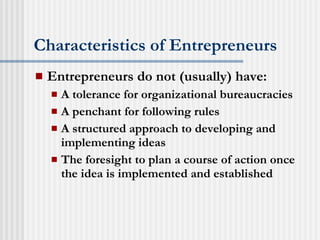 Characteristics of Entrepreneurs Entrepreneurs do not (usually) have: A tolerance for organizational bureaucracies A penchant for following rules A structured approach to developing and implementing ideas The foresight to plan a course of action once the idea is implemented and established 