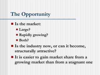 The Opportunity Is the market: Large? Rapidly growing? Both? Is the industry now, or can it become, structurally attractive? It is easier to gain market share from a growing market than from a stagnant one 