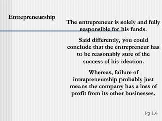 The entrepreneur is solely and fully responsible for his funds. Said differently, you could conclude that the entrepreneur has to be reasonably sure of the success of his ideation. Whereas, failure of intrapreneurship probably just means the company has a loss of profit from its other businesses. Entrepreneurship Pg 1.4 