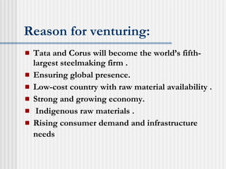 Reason for venturing: Tata and Corus will become the world’s fifth-largest steelmaking firm . Ensuring global presence. Low-cost country with raw material availability . Strong and growing economy. Indigenous raw materials . Rising consumer demand and infrastructure needs   