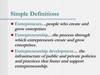 Simple Definitions Entrepreneurs … people who create and grow enterprises   Entrepreneurship … the process through which entrepreneurs create and grow enterprises. Entrepreneurship development …  the infrastructure of public and private policies and practices that foster and support entrepreneurship.   