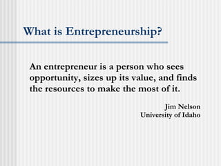 What is Entrepreneurship? An entrepreneur is a person who sees opportunity, sizes up its value, and finds the resources to make the most of it. Jim Nelson University of Idaho 