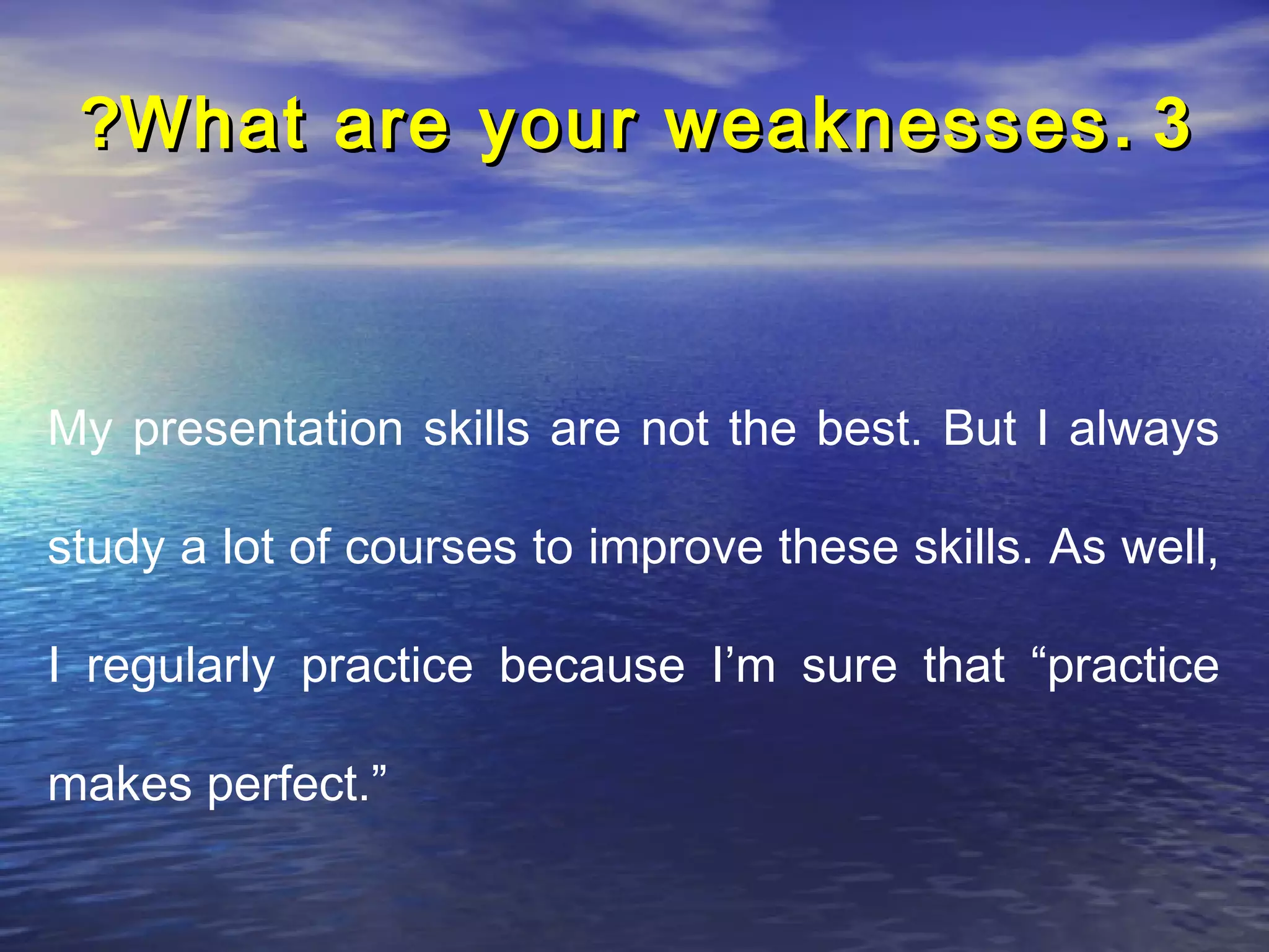 ?What are your weaknesses . 3



My presentation skills are not the best. But I always

study a lot of courses to improve these skills. As well,

I regularly practice because I’m sure that “practice

makes perfect.”
 