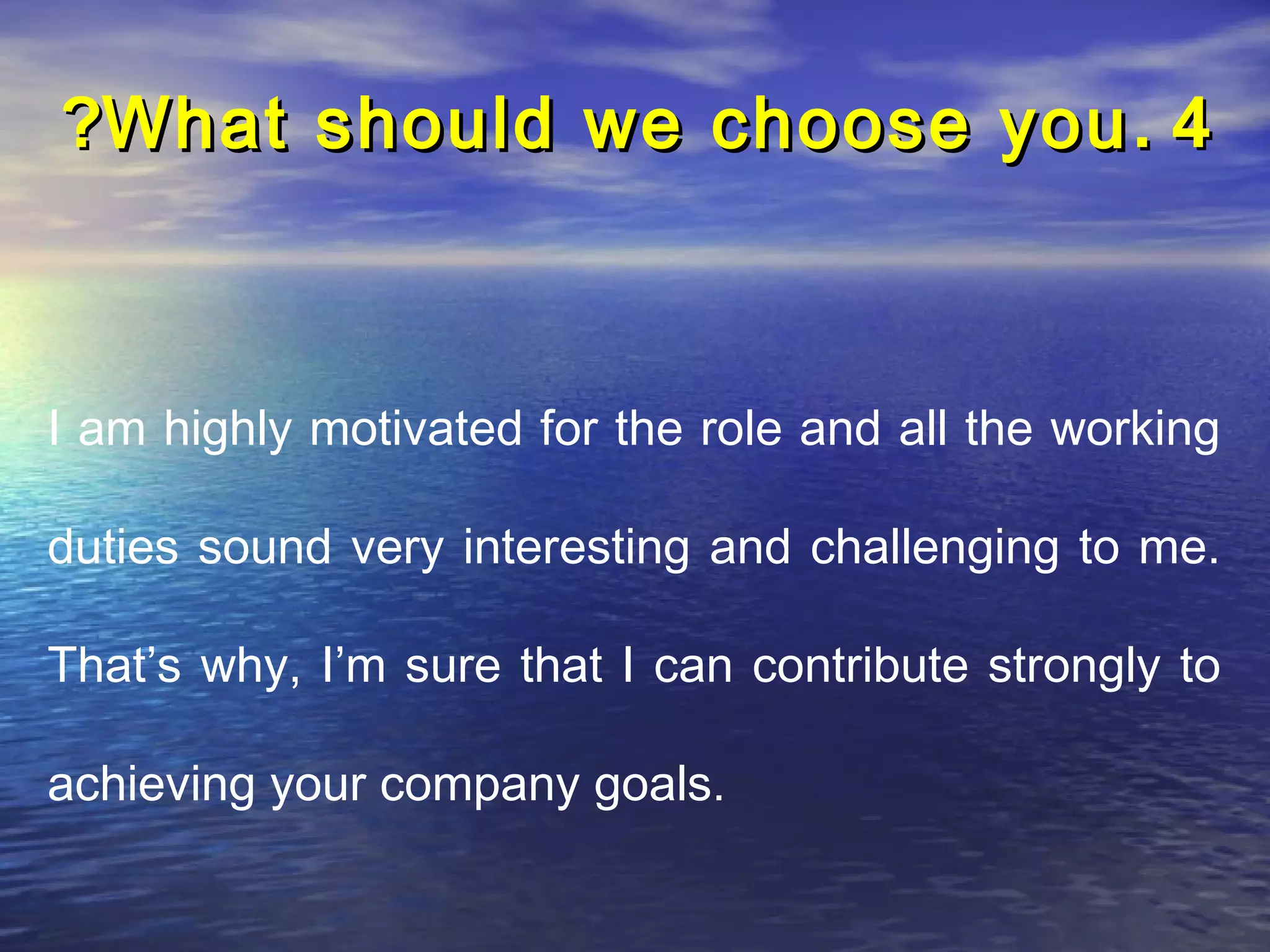 ?What should we choose you . 4



I am highly motivated for the role and all the working

duties sound very interesting and challenging to me.

That’s why, I’m sure that I can contribute strongly to

achieving your company goals.
 