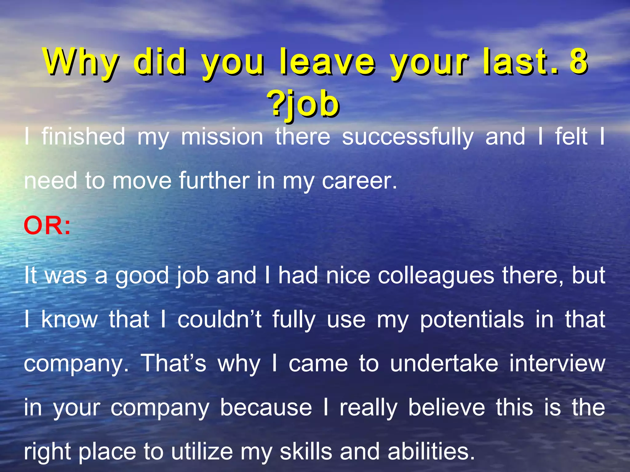 Why did you leave your last . 8
            ?job
I finished my mission there successfully and I felt I
need to move further in my career.
OR:

It was a good job and I had nice colleagues there, but
I know that I couldn’t fully use my potentials in that
company. That’s why I came to undertake interview
in your company because I really believe this is the
right place to utilize my skills and abilities.
 