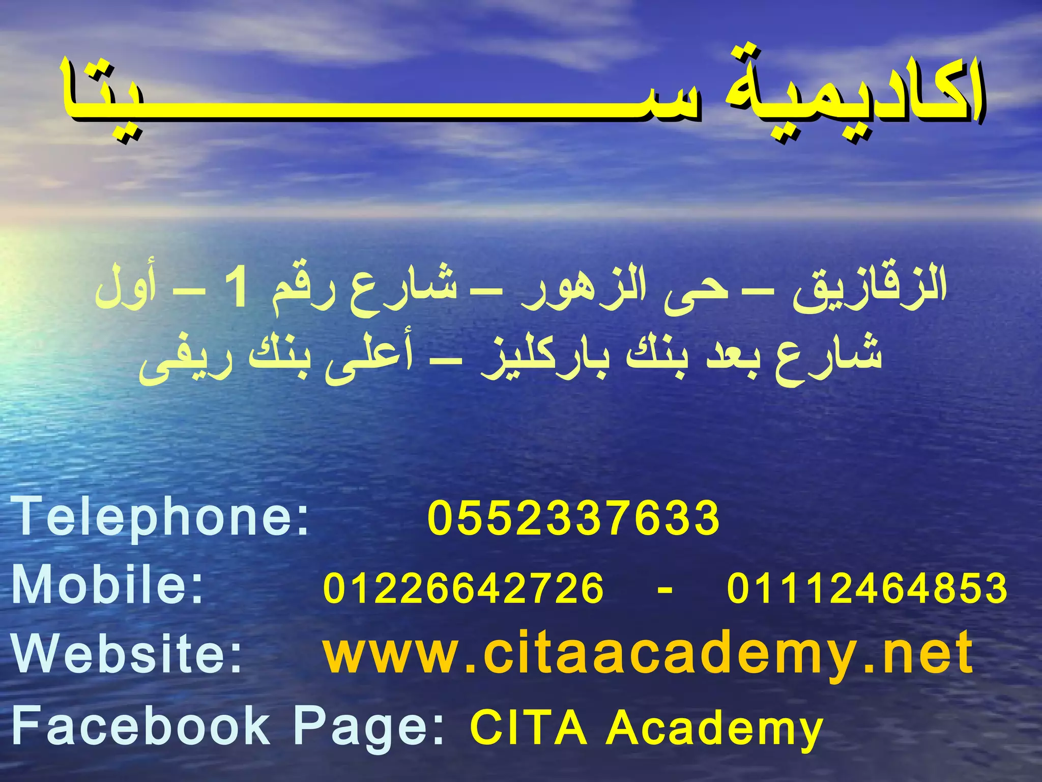 ‫اكاديمية ســــــــــــــــــــــــيتا‬
  ‫الزقازيق – حى الزهور – شارع رقم 1 – أول‬
     ‫شارع بعد بنك باركليز – أعلى بنك ريفى‬

‫:‪Telephone‬‬     ‫3367332550‬
‫:‪Mobile‬‬    ‫35846421110 - 62724662210‬
‫:‪Website‬‬   ‫‪www.citaacademy.net‬‬
‫‪Facebook Page: CITA Academy‬‬
 