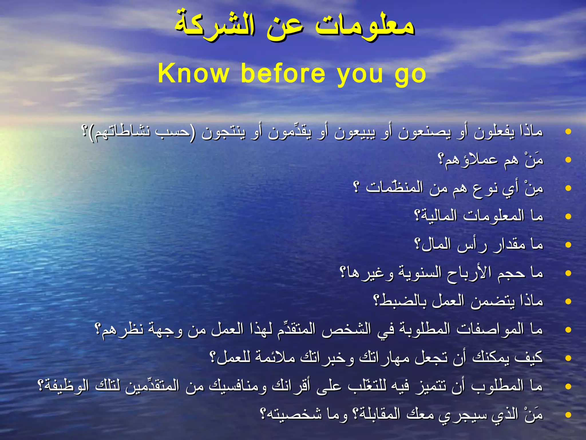 ‫معلومات عن الشركة‬
                     ‫‪Know before you go‬‬

      ‫نوماذا يفعلون أو يصنعون أو يبيعون أو يقدنومون أو ينتجون )حسب نشاطاتهم(؟‬
                                               ‫ِّ‬                                            ‫•‬
                                                                      ‫نومن هم عملهؤهم؟‬
                                                                                     ‫َ ه ْ‬   ‫•‬
                                                      ‫نومن أي نوع هم نومن المنظمات ؟‬
                                                             ‫مّ‬                      ‫ِ ه ْ‬   ‫•‬
                                                                 ‫نوما المعلونومات المالية؟‬   ‫•‬
                                                                 ‫نوما نومقدار رأس المال؟‬     ‫•‬
                                                    ‫نوما حجم الرباح السنوية وغيرها؟‬          ‫•‬
                                                           ‫نوماذا يتضمن العمل بالضبط؟‬        ‫•‬
         ‫نوما المواصفات المطلوبة في الشخص المتقدم لهذا العمل نومن وجهة نظرهم؟‬
                                            ‫ِّ‬                                               ‫•‬
                               ‫كيف يمكنك أن تجعل نومهاراتك وخبراتك نوملمئمة للعمل؟‬           ‫•‬
‫نوما المطلوب أن تتميز فيه للتغلب على أقرانك ونومنافسيك نومن المتقدنومين لتلك الوظيفة؟‬
                   ‫ِّ‬                                   ‫مّ‬                                   ‫•‬
                                        ‫نومن الذي سيجري نومعك المقابلة؟ ونوما شخصيته؟‬‫َ ه ْ‬   ‫•‬
 