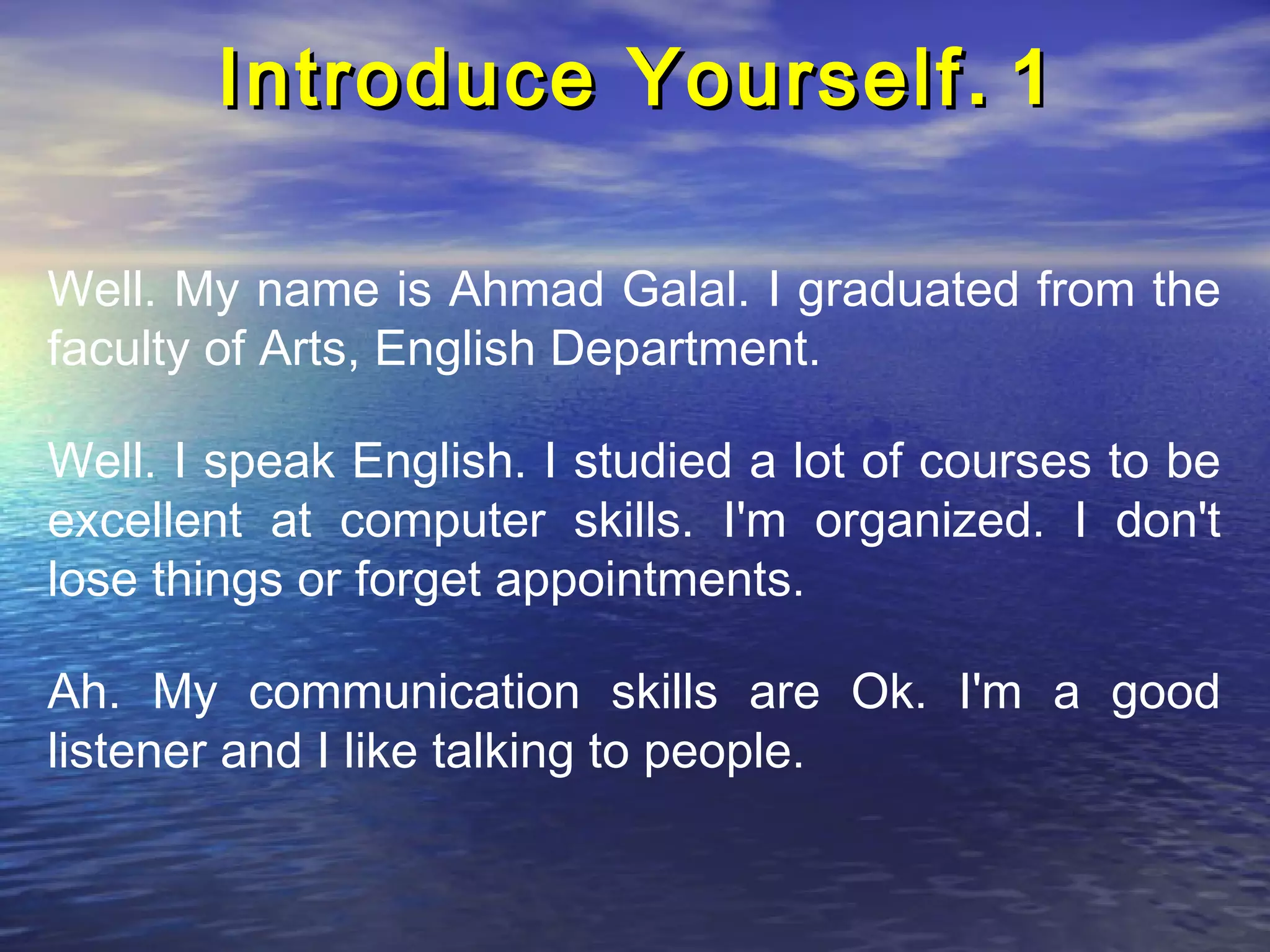 Introduce Yourself . 1

Well. My name is Ahmad Galal. I graduated from the
faculty of Arts, English Department.

Well. I speak English. I studied a lot of courses to be
excellent at computer skills. I'm organized. I don't
lose things or forget appointments.

Ah. My communication skills are Ok. I'm a good
listener and I like talking to people.
 