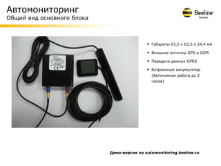 Автомониторинг
Общий вид основного блока



                                            •   Габариты 63,5 x 63,5 x 24,4 мм

                                            •   Внешние антенны GPS и GSM

                                            •   Передача данных GPRS

                                            •   Встроенный аккумулятор
                                                (Автономная работа до 2
                                                часов)




                            Демо-версия на automonitoring.beeline.ru
 