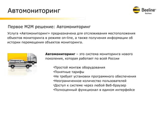 Автомониторинг

Первое M2M решение: Автомониторинг
Услуга «Автомониторинг» предназначена для отслеживания местоположения
объектов мониторинга в режиме on-line, а также получения информации об
истории перемещения объектов мониторинга.


                    Автомониторинг – это система мониторинга нового
                    поколения, которая работает по всей России

                         •Простой монтаж оборудования
                         •Понятные тарифы
                         •Не требует установки программного обеспечения
                         •Неограниченное количество пользователей
                         •Доступ к системе через любой Веб-браузер
                         •Полноценный функционал в едином интерфейсе
 