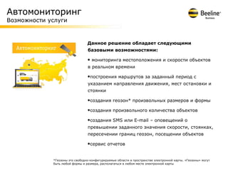 Автомониторинг
Возможности услуги


                                 Данное решение обладает следующими
                                 базовыми возможностями:

                                 • мониторинга местоположения и скорости объектов
                                 в реальном времени

                                 •построения маршрутов за заданный период с
                                 указанием направления движения, мест остановки и
                                 стоянки

                                 •создания геозон* произвольных размеров и формы
                                 •создания произвольного количества объектов
                                 •создания SMS или E-mail – оповещений о
                                 превышении заданного значения скорости, стоянках,
                                 пересечении границ геозон, посещении объектов

                                 •сервис отчетов

             *Геозоны это свободно-конфигурируемые области в пространстве электронной карты. «Геозоны» могут
             быть любой формы и размера, располагаться в любом месте электронной карты
 