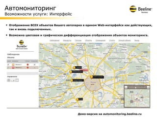 Автомониторинг
Возможности услуги: Интерфейс

•   Отображение ВСЕХ объектов Вашего автопарка в едином Web-интерфейсе как действующих,
    так и вновь подключенных.

•   Возможна цветовая и графическая дифференциация отображения объектов мониторинга.




                                           Демо-версия на automonitoring.beeline.ru
 