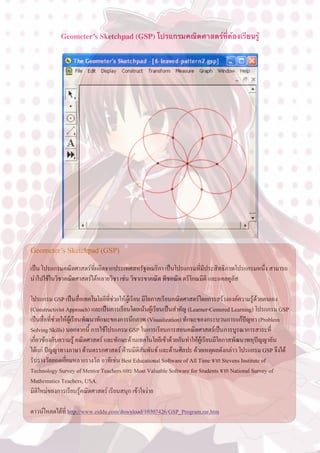 Geometer’s Sketchpad (GSP) โปรแกรมคณิตศาสตร์ที่ต้องเรียนรู้




Geometer’s Sketchpad (GSP)

เปน โปรแกรมคณิตศาสตรที่ผลิตจากประเทศสหรัฐอเมริกา เปนโปรแกรมที่มีประสิทธิภาพโปรแกรมหนึ่ง สามารถ
นำไปใชในวิชาคณิตศาสตรไดหลายวิชา เชน วิชาเรขาคณิต พีชคณิต ตรีโกณมิติ และแคลคูลัส

โปรแกรม GSP เปนสื่อเทคโนโลยีที่ชวยใหผูเรียน มีโอกาสเรียนคณิตศาสตรโดยการสรางองคความรูดวยตนเอง
(Constructivist Approach) และเปนการเรียนโดยเนนผูเรียนเปนสำคัญ (Learner-Centered Learning) โปรแกรม GSP
เปนสื่อที่ชวยใหผูเรียนพัฒนาทักษะของการนึกภาพ (Visualization) ทักษะของกระบวนการแกปญหา (Problem
Solving Skills) นอกจากนี้ การใชโปรแกรม GSP ในการเรียนการสอนคณิตศาสตรเปนการบูรณาการสาระที่
เกี่ยวของกับความรู คณิตศาสตร และทักษะดานเทคโนโลยีเขาดวยกันทำใหผูเรียนมีโอกาสพัฒนาพหุปญญาอัน
ไดแก ปญญาทางภาษา ดานตรรกศาสตร ดานมิติสัมพันธ และดานศิลปะ ดวยเหตุผลดังกลาว โปรแกรม GSP จึงได
รับรางวัลยอดเยี่ยมหลายรางวัล อาทิเชน Best Educational Software of All Time จาก Stevens Institute of
Technology Survey of Mentor Teachers และ Most Valuable Software for Students จาก National Survey of
Mathematics Teachers, USA.
มิติใหมของการเรียนรูคณิตศาสตร เรียนสนุก เขาใจงาย

ดาวนโหลดไดที่ http://www.ziddu.com/download/10307426/GSP_Program.rar.htm
 
