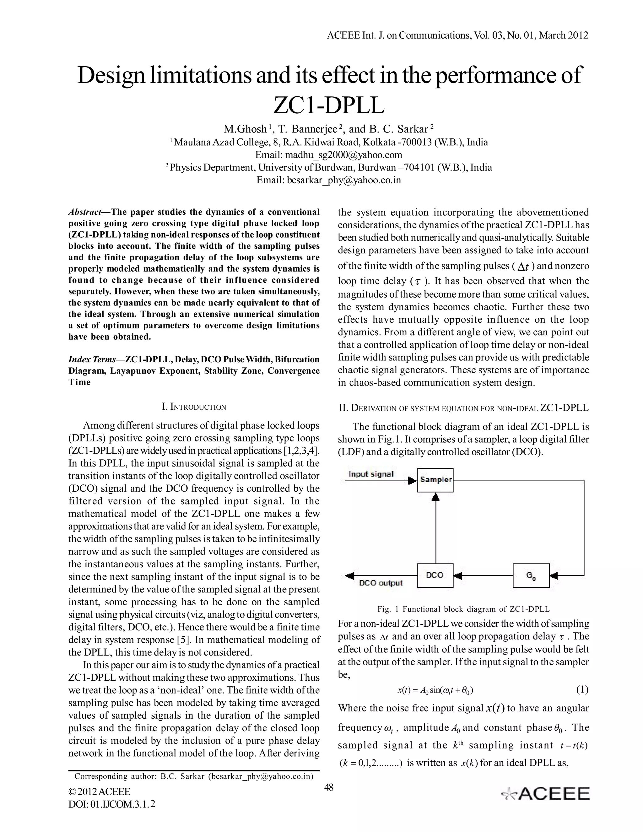 ACEEE Int. J. on Communications, Vol. 03, No. 01, March 2012



  Design limitations and its effect in the performance of
                       ZC1-DPLL
                                        M.Ghosh 1, T. Bannerjee 2, and B. C. Sarkar 2
                          1
                            Maulana Azad College, 8, R.A. Kidwai Road, Kolkata -700013 (W.B.), India
                                              Email: madhu_sg2000@yahoo.com
                         2
                           Physics Department, University of Burdwan, Burdwan –704101 (W.B.), India
                                              Email: bcsarkar_phy@yahoo.co.in

Abstract—The paper studies the dynamics of a conventional                 the system equation incorporating the abovementioned
positive going zero crossing type digital phase locked loop               considerations, the dynamics of the practical ZC1-DPLL has
(ZC1-DPLL) taking non-ideal responses of the loop constituent             been studied both numerically and quasi-analytically. Suitable
blocks into account. The finite width of the sampling pulses              design parameters have been assigned to take into account
and the finite propagation delay of the loop subsystems are
properly modeled mathematically and the system dynamics is                of the finite width of the sampling pulses ( t ) and nonzero
found to change because of their influence considered                     loop time delay (  ). It has been observed that when the
separately. However, when these two are taken simultaneously,             magnitudes of these become more than some critical values,
the system dynamics can be made nearly equivalent to that of              the system dynamics becomes chaotic. Further these two
the ideal system. Through an extensive numerical simulation
                                                                          effects have mutually opposite influence on the loop
a set of optimum parameters to overcome design limitations
have been obtained.                                                       dynamics. From a different angle of view, we can point out
                                                                          that a controlled application of loop time delay or non-ideal
Index Terms—ZC1-DPLL, Delay, DCO Pulse Width, Bifurcation                 finite width sampling pulses can provide us with predictable
Diagram, Layapunov Exponent, Stability Zone, Convergence                  chaotic signal generators. These systems are of importance
Time                                                                      in chaos-based communication system design.

                        I. INTRODUCTION                                   II. DERIVATION OF SYSTEM EQUATION FOR NON-IDEAL ZC1-DPLL
    Among different structures of digital phase locked loops                 The functional block diagram of an ideal ZC1-DPLL is
(DPLLs) positive going zero crossing sampling type loops                  shown in Fig.1. It comprises of a sampler, a loop digital filter
(ZC1-DPLLs) are widely used in practical applications [1,2,3,4].          (LDF) and a digitally controlled oscillator (DCO).
In this DPLL, the input sinusoidal signal is sampled at the
transition instants of the loop digitally controlled oscillator
(DCO) signal and the DCO frequency is controlled by the
filtered version of the sampled input signal. In the
mathematical model of the ZC1-DPLL one makes a few
approximations that are valid for an ideal system. For example,
the width of the sampling pulses is taken to be infinitesimally
narrow and as such the sampled voltages are considered as
the instantaneous values at the sampling instants. Further,
since the next sampling instant of the input signal is to be
determined by the value of the sampled signal at the present
instant, some processing has to be done on the sampled
                                                                                    Fig. 1 Functional block diagram of ZC1-DPLL
signal using physical circuits (viz, analog to digital converters,
digital filters, DCO, etc.). Hence there would be a finite time           For a non-ideal ZC1-DPLL we consider the width of sampling
delay in system response [5]. In mathematical modeling of                 pulses as t and an over all loop propagation delay  . The
the DPLL, this time delay is not considered.                              effect of the finite width of the sampling pulse would be felt
    In this paper our aim is to study the dynamics of a practical         at the output of the sampler. If the input signal to the sampler
ZC1-DPLL without making these two approximations. Thus                    be,
we treat the loop as a ‘non-ideal’ one. The finite width of the                           x(t )  A0 sin(it   0 )                   (1)
sampling pulse has been modeled by taking time averaged                   Where the noise free input signal x(t ) to have an angular
values of sampled signals in the duration of the sampled
pulses and the finite propagation delay of the closed loop                frequency i , amplitude A0 and constant phase 0 . The
circuit is modeled by the inclusion of a pure phase delay                 sampled signal at the k th sampling instant t  t (k )
network in the functional model of the loop. After deriving
                                                                          (k  0,1,2.........) is written as x(k ) for an ideal DPLL as,
 Corresponding author: B.C. Sarkar (bcsarkar_phy@yahoo.co.in)
© 2012 ACEEE                                                         48
DOI: 01.IJCOM.3.1. 2
 