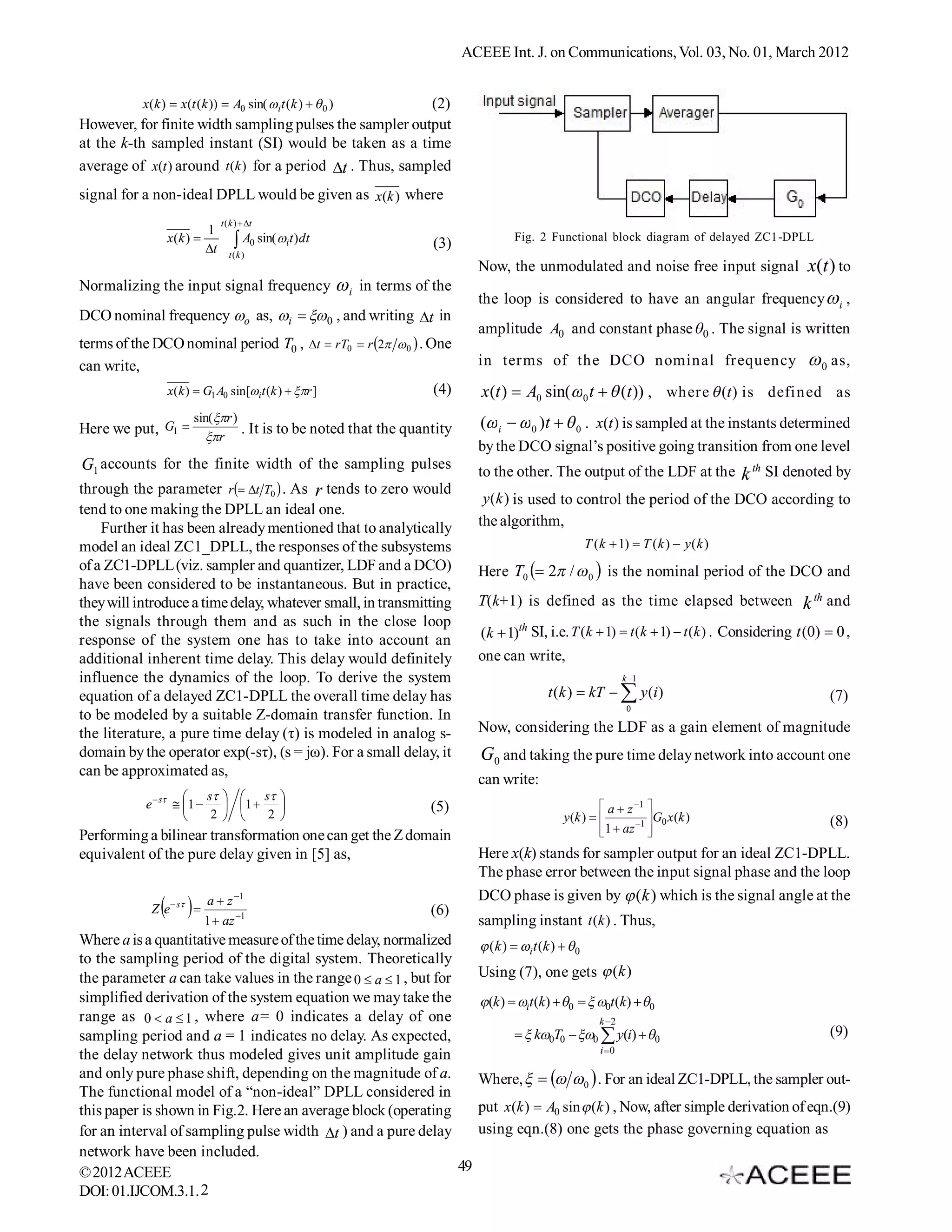 ACEEE Int. J. on Communications, Vol. 03, No. 01, March 2012


           x(k )  x(t (k ))  A0 sin(  it (k )   0 )   (2)
However, for finite width sampling pulses the sampler output
at the k-th sampled instant (SI) would be taken as a time
average of x(t ) around t (k ) for a period t . Thus, sampled
signal for a non-ideal DPLL would be given as x(k ) where
                              t ( k )  t
                         1                                                      Fig. 2 Functional block diagram of delayed ZC1-DPLL
               x(k ) 
                         t         A0 sin( it )dt           (3)
                                 t(k )
                                                                        Now, the unmodulated and noise free input signal x(t ) to
Normalizing the input signal frequency  i in terms of the
                                                                        the loop is considered to have an angular frequency  i ,
DCO nominal frequency o as, i  0 , and writing t in
                                                                        amplitude A0 and constant phase  0 . The signal is written
terms of the DCO nominal period T0 , t  rT0  r 2  0  . One
can write,                                                              in terms of the DCO nominal frequency                              0 as,
              x( k )  G1 A0 sin[i t (k )  r ]             (4)       x (t )  A0 sin( 0 t   (t )) , where  (t ) is defi ned as
                    sin(r )                                           ( i   0 )t   0 . x(t ) is sampled at the instants determined
Here we put, G1      r
                              . It is to be noted that the quantity
                                                                        by the DCO signal’s positive going transition from one level
 G1 accounts for the finite width of the sampling pulses                to the other. The output of the LDF at the k th SI denoted by
through the parameter r  t T0  . As r tends to zero would
                                                                         y (k ) is used to control the period of the DCO according to
tend to one making the DPLL an ideal one.
    Further it has been already mentioned that to analytically          the algorithm,
model an ideal ZC1_DPLL, the responses of the subsystems                                            T ( k  1)  T ( k )  y ( k )
of a ZC1-DPLL (viz. sampler and quantizer, LDF and a DCO)               Here T0  2 /  0  is the nominal period of the DCO and
have been considered to be instantaneous. But in practice,
they will introduce a time delay, whatever small, in transmitting       T(k+1) is defined as the time elapsed between k th and
the signals through them and as such in the close loop
response of the system one has to take into account an                  (k  1)th SI, i.e. T (k  1)  t (k  1)  t (k ) . Considering t (0)  0 ,
additional inherent time delay. This delay would definitely             one can write,
influence the dynamics of the loop. To derive the system                                                      k 1

equation of a delayed ZC1-DPLL the overall time delay has                                t ( k )  kT   y (i )                              (7)
                                                                                                               0
to be modeled by a suitable Z-domain transfer function. In
the literature, a pure time delay (τ) is modeled in analog s-           Now, considering the LDF as a gain element of magnitude
domain by the operator exp(-sτ), (s = jω). For a small delay, it        G0 and taking the pure time delay network into account one
can be approximated as,
                                                                        can write:
                     s   s 
           e  s  1   1                                (5)                                    a  z 1 
                       2     2                                                          y (k )              G x (k )
                                                                                                             1  0                           (8)
Performing a bilinear transformation one can get the Z domain                                        1  az 
                                                                                                               
equivalent of the pure delay given in [5] as,                           Here x(k) stands for sampler output for an ideal ZC1-DPLL.
                                                                        The phase error between the input signal phase and the loop
                         a  z 1                                       DCO phase is given by  (k ) which is the signal angle at the
               
            Z e  s 
                         1  az 1
                                                               (6)
                                                                        sampling instant t (k ) . Thus,
Where a is a quantitative measure of the time delay, normalized          ( k )  i t (k )   0
to the sampling period of the digital system. Theoretically
the parameter a can take values in the range 0  a  1 , but for        Using (7), one gets  (k )
simplified derivation of the system equation we may take the            (k )  it (k)  0   0t (k)  0
range as 0  a  1 , where a= 0 indicates a delay of one                                               k 2
sampling period and a = 1 indicates no delay. As expected,                        k0T0  0  y(i)  0                                   (9)
                                                                                                       i 0
the delay network thus modeled gives unit amplitude gain
and only pure phase shift, depending on the magnitude of a.             Where,    0  . For an ideal ZC1-DPLL, the sampler out-
The functional model of a “non-ideal” DPLL considered in
this paper is shown in Fig.2. Here an average block (operating          put x (k )  A0 sin  (k ) , Now, after simple derivation of eqn.(9)
for an interval of sampling pulse width t ) and a pure delay           using eqn.(8) one gets the phase governing equation as
network have been included.
© 2012 ACEEE                                                     49
DOI: 01.IJCOM.3.1. 2
 