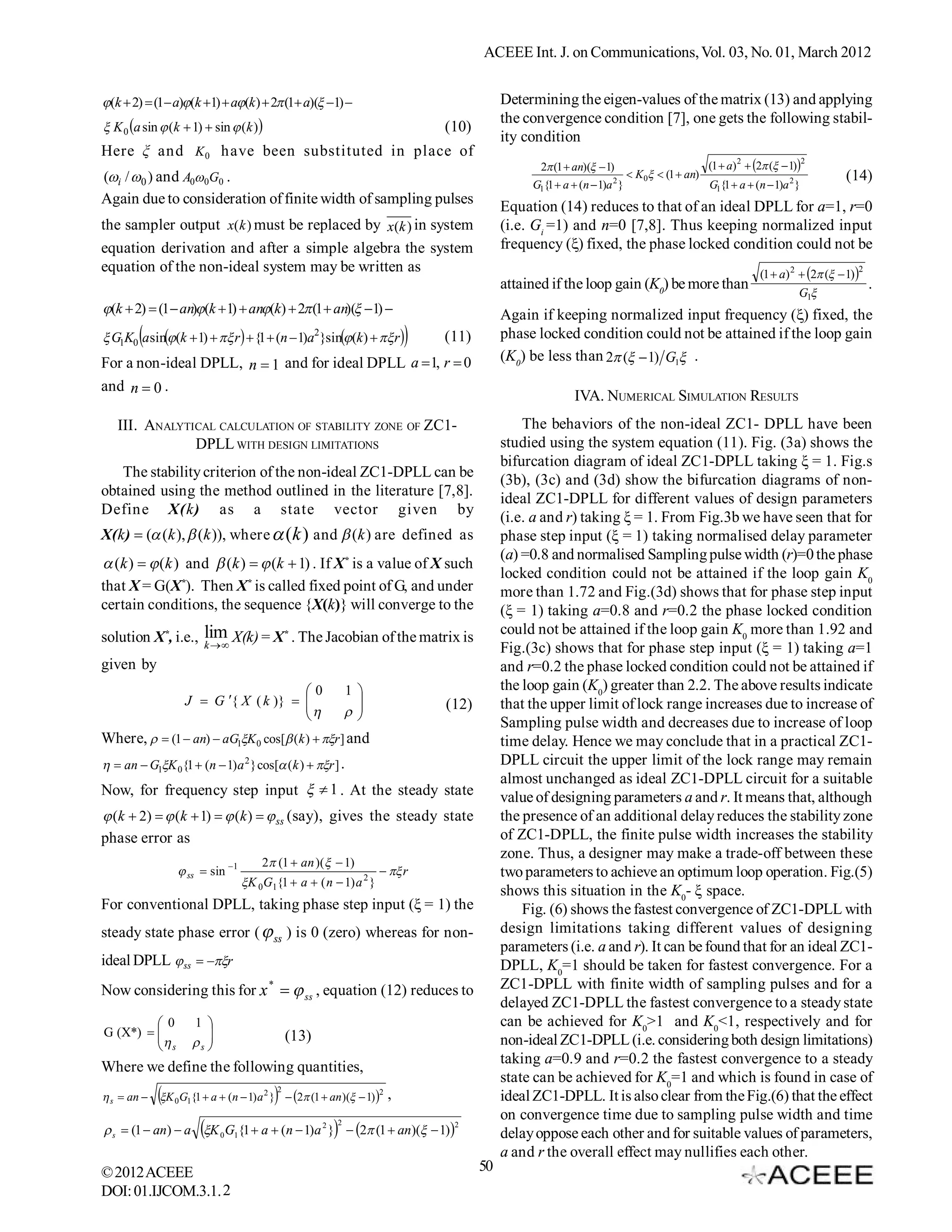 ACEEE Int. J. on Communications, Vol. 03, No. 01, March 2012


(k  2)  (1 a)(k 1)  a(k )  2 (1 a)( 1)                                    Determining the eigen-values of the matrix (13) and applying
                                                                                        the convergence condition [7], one gets the following stabil-
 K 0 a sin  (k  1)  sin  (k )                                        (10)
                                                                                        ity condition
Here ξ and K 0 have been substituted in place of                                                                                                                   2
                                                                                               2 (1  an)(  1)                       (1  a) 2  2 (  1)
(i / 0 ) and A0 0G0 .                                                                                        2
                                                                                                                      K0  (1  an)                        2           (14)
                                                                                             G1{1  a  (n  1)a }                      G1{1  a  (n  1)a }
Again due to consideration of finite width of sampling pulses
                                                                                        Equation (14) reduces to that of an ideal DPLL for a=1, r=0
the sampler output x(k ) must be replaced by x(k ) in system                            (i.e. Gi =1) and n=0 [7,8]. Thus keeping normalized input
equation derivation and after a simple algebra the system                               frequency () fixed, the phase locked condition could not be
equation of the non-ideal system may be written as                                                                                                                          2
                                                                                                                                                     (1  a) 2  2 (  1)
                                                                                        attained if the loop gain (K0) be more than                                             .
                                                                                                                                                               G1
(k  2)  (1  an)(k  1)  an(k)  2 (1  an)( 1)                               Again if keeping normalized input frequency () fixed, the
        
 G1K0 a sin(k  1)   r   {1  (n  1)a2}sin(k )   r          (11)        phase locked condition could not be attained if the loop gain
For a non-ideal DPLL, n  1 and for ideal DPLL a  1, r  0                             (K0) be less than 2 (  1) G1 .
and n  0 .
                                                                                                       IVA. NUMERICAL SIMULATION RESULTS
   III. ANALYTICAL CALCULATION OF STABILITY ZONE OF ZC1-                                    The behaviors of the non-ideal ZC1- DPLL have been
               DPLL WITH DESIGN LIMITATIONS                                             studied using the system equation (11). Fig. (3a) shows the
                                                                                        bifurcation diagram of ideal ZC1-DPLL taking ξ = 1. Fig.s
   The stability criterion of the non-ideal ZC1-DPLL can be
                                                                                        (3b), (3c) and (3d) show the bifurcation diagrams of non-
obtained using the method outlined in the literature [7,8].
                                                                                        ideal ZC1-DPLL for different values of design parameters
Define X(k) as a state vector given by
                                                                                        (i.e. a and r) taking ξ = 1. From Fig.3b we have seen that for
X(k)  ( (k ),  (k )), where  (k ) and  (k ) are defined as                         phase step input (ξ = 1) taking normalised delay parameter
                                                                                        (a) =0.8 and normalised Sampling pulse width (r)=0 the phase
 (k )   (k ) and  (k )   (k  1) . If X* is a value of X such
                                                                                        locked condition could not be attained if the loop gain K0
that X = G(X*). Then X* is called fixed point of G, and under                           more than 1.72 and Fig.(3d) shows that for phase step input
certain conditions, the sequence {X(k)} will converge to the                            (ξ = 1) taking a=0.8 and r=0.2 the phase locked condition
solution X*, i.e., lim X(k) = X* . The Jacobian of the matrix is                        could not be attained if the loop gain K0 more than 1.92 and
                   k                                                                  Fig.(3c) shows that for phase step input (ξ = 1) taking a=1
given by                                                                                and r=0.2 the phase locked condition could not be attained if
                                       0                 1                            the loop gain (K0) greater than 2.2. The above results indicate
                   J  G { X ( k )}  
                                                                         (12)        that the upper limit of lock range increases due to increase of
                                                         
                                                                                        Sampling pulse width and decreases due to increase of loop
Where,   (1  an)  aG1K 0 cos[ (k )  r ] and                                    time delay. Hence we may conclude that in a practical ZC1-
  an  G1K 0{1  (n  1) a 2 } cos[ ( k )  r ] .                                 DPLL circuit the upper limit of the lock range may remain
                                                                                        almost unchanged as ideal ZC1-DPLL circuit for a suitable
Now, for frequency step input   1 . At the steady state                               value of designing parameters a and r. It means that, although
 (k  2)   (k  1)   (k )   ss (say), gives the steady state                     the presence of an additional delay reduces the stability zone
phase error as                                                                          of ZC1-DPLL, the finite pulse width increases the stability
                                                                                        zone. Thus, a designer may make a trade-off between these
                                     2 (1  an )(  1)
                  ss  sin 1                                   r                   two parameters to achieve an optimum loop operation. Fig.(5)
                                 K 0G1{1  a  ( n  1) a 2 }
                                                                                        shows this situation in the K0- ξ space.
For conventional DPLL, taking phase step input (ξ = 1) the                                  Fig. (6) shows the fastest convergence of ZC1-DPLL with
steady state phase error (  ss ) is 0 (zero) whereas for non-                          design limitations taking different values of designing
                                                                                        parameters (i.e. a and r). It can be found that for an ideal ZC1-
ideal DPLL  ss  r                                                                  DPLL, K0=1 should be taken for fastest convergence. For a
Now considering this for x *   ss , equation (12) reduces to                          ZC1-DPLL with finite width of sampling pulses and for a
                                                                                        delayed ZC1-DPLL the fastest convergence to a steady state
          0        1                                                                  can be achieved for K0>1 and K0<1, respectively and for
G (X*)  
                                         (13)
          s        s 
                                                                                       non-ideal ZC1-DPLL (i.e. considering both design limitations)
                                                                                        taking a=0.9 and r=0.2 the fastest convergence to a steady
Where we define the following quantities,
                                                                                        state can be achieved for K0=1 and which is found in case of
                                       
                                        2
 s  an  K 0G1{1  a  (n  1) a 2 }  2 (1  an )(  1) 2   ,                   ideal ZC1-DPLL. It is also clear from the Fig.(6) that the effect
                                                                                        on convergence time due to sampling pulse width and time
 s  (1  an)  a K 0 G1{1  a  (n  1)a 2 }  2 (1  an)(  1)
                                                      2                      2
                                                                                        delay oppose each other and for suitable values of parameters,
                                                                                        a and r the overall effect may nullifies each other.
© 2012 ACEEE                                                                       50
DOI: 01.IJCOM.3.1. 2
 