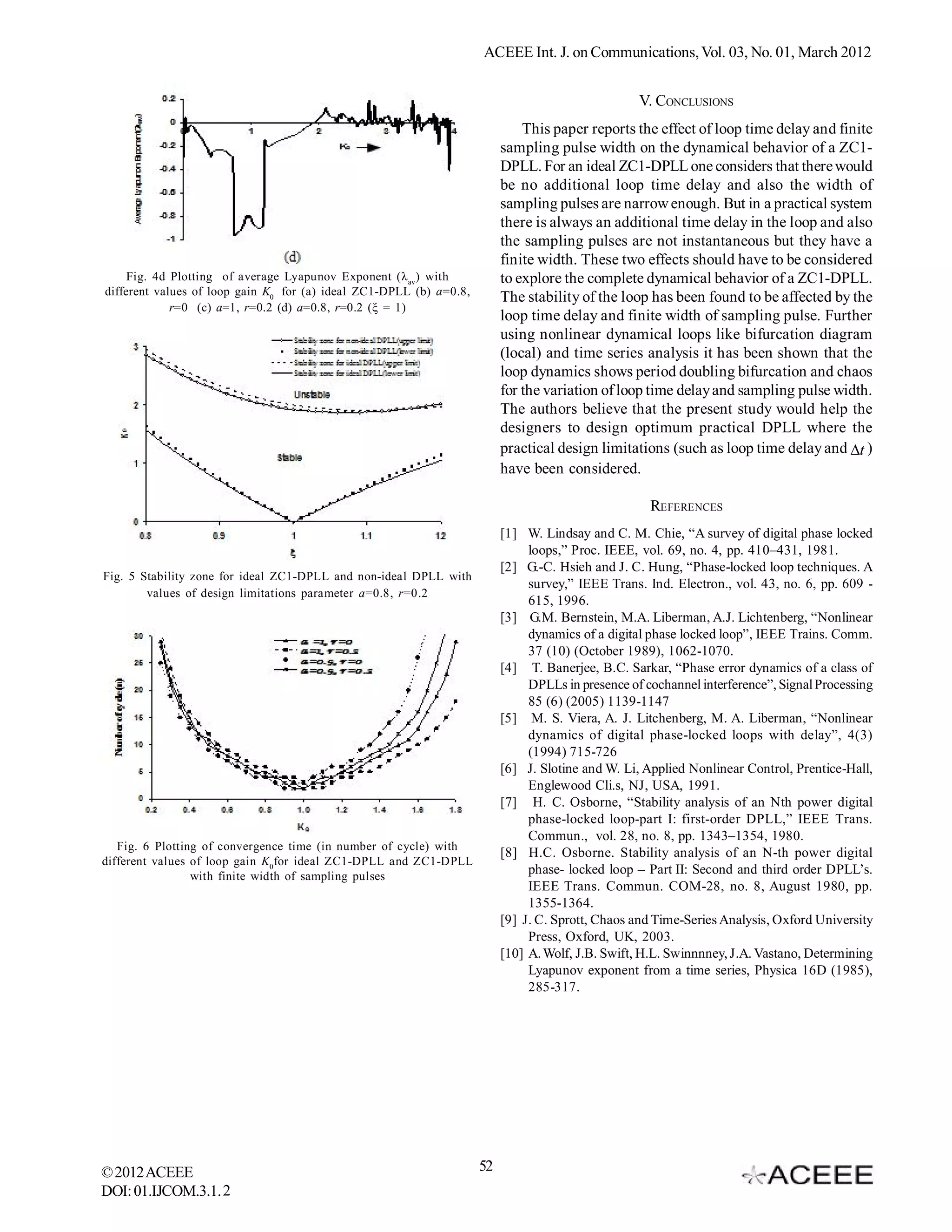 ACEEE Int. J. on Communications, Vol. 03, No. 01, March 2012


                                                                                                   V. CONCLUSIONS
                                                                              This paper reports the effect of loop time delay and finite
                                                                          sampling pulse width on the dynamical behavior of a ZC1-
                                                                          DPLL. For an ideal ZC1-DPLL one considers that there would
                                                                          be no additional loop time delay and also the width of
                                                                          sampling pulses are narrow enough. But in a practical system
                                                                          there is always an additional time delay in the loop and also
                                                                          the sampling pulses are not instantaneous but they have a
                                                                          finite width. These two effects should have to be considered
     Fig. 4d Plotting of average Lyapunov Exponent (λ av ) with           to explore the complete dynamical behavior of a ZC1-DPLL.
different values of loop gain K0 for (a) ideal ZC1-DPLL (b) a=0.8,
                                                                          The stability of the loop has been found to be affected by the
             r=0 (c) a=1, r=0.2 (d) a=0.8, r=0.2 (ξ = 1)
                                                                          loop time delay and finite width of sampling pulse. Further
                                                                          using nonlinear dynamical loops like bifurcation diagram
                                                                          (local) and time series analysis it has been shown that the
                                                                          loop dynamics shows period doubling bifurcation and chaos
                                                                          for the variation of loop time delay and sampling pulse width.
                                                                          The authors believe that the present study would help the
                                                                          designers to design optimum practical DPLL where the
                                                                          practical design limitations (such as loop time delay and t )
                                                                          have been considered.

                                                                                                     REFERENCES
                                                                          [1] W. Lindsay and C. M. Chie, “A survey of digital phase locked
                                                                               loops,” Proc. IEEE, vol. 69, no. 4, pp. 410–431, 1981.
                                                                          [2] G.-C. Hsieh and J. C. Hung, “Phase-locked loop techniques. A
Fig. 5 Stability zone for ideal ZC1-DPLL and non-ideal DPLL with
                                                                               survey,” IEEE Trans. Ind. Electron., vol. 43, no. 6, pp. 609 -
        values of design limitations parameter a=0.8, r=0.2
                                                                               615, 1996.
                                                                          [3] G.M. Bernstein, M.A. Liberman, A.J. Lichtenberg, “Nonlinear
                                                                               dynamics of a digital phase locked loop”, IEEE Trains. Comm.
                                                                               37 (10) (October 1989), 1062-1070.
                                                                          [4] T. Banerjee, B.C. Sarkar, “Phase error dynamics of a class of
                                                                               DPLLs in presence of cochannel interference”, Signal Processing
                                                                               85 (6) (2005) 1139-1147
                                                                          [5] M. S. Viera, A. J. Litchenberg, M. A. Liberman, “Nonlinear
                                                                               dynamics of digital phase-locked loops with delay”, 4(3)
                                                                               (1994) 715-726
                                                                          [6] J. Slotine and W. Li, Applied Nonlinear Control, Prentice-Hall,
                                                                               Englewood Cli.s, NJ, USA, 1991.
                                                                          [7] H. C. Osborne, “Stability analysis of an Nth power digital
                                                                               phase-locked loop-part I: first-order DPLL,” IEEE Trans.
                                                                               Commun., vol. 28, no. 8, pp. 1343–1354, 1980.
   Fig. 6 Plotting of convergence time (in number of cycle) with
                                                                          [8] H.C. Osborne. Stability analysis of an N-th power digital
different values of loop gain K0 for ideal ZC1-DPLL and ZC1-DPLL
                 with finite width of sampling pulses
                                                                               phase- locked loop – Part II: Second and third order DPLL’s.
                                                                               IEEE Trans. Commun. COM-28, no. 8, August 1980, pp.
                                                                               1355-1364.
                                                                          [9] J. C. Sprott, Chaos and Time-Series Analysis, Oxford University
                                                                               Press, Oxford, UK, 2003.
                                                                          [10] A. Wolf, J.B. Swift, H.L. Swinnnney, J.A. Vastano, Determining
                                                                               Lyapunov exponent from a time series, Physica 16D (1985),
                                                                               285-317.




© 2012 ACEEE                                                         52
DOI: 01.IJCOM.3.1. 2
 