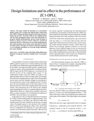 ACEEE Int. J. on Communications, Vol. 03, No. 01, March 2012



  Design limitations and its effect in the performance of
                       ZC1-DPLL
                                        M.Ghosh 1, T. Bannerjee 2, and B. C. Sarkar 2
                          1
                            Maulana Azad College, 8, R.A. Kidwai Road, Kolkata -700013 (W.B.), India
                                              Email: madhu_sg2000@yahoo.com
                         2
                           Physics Department, University of Burdwan, Burdwan –704101 (W.B.), India
                                              Email: bcsarkar_phy@yahoo.co.in

Abstract—The paper studies the dynamics of a conventional                 the system equation incorporating the abovementioned
positive going zero crossing type digital phase locked loop               considerations, the dynamics of the practical ZC1-DPLL has
(ZC1-DPLL) taking non-ideal responses of the loop constituent             been studied both numerically and quasi-analytically. Suitable
blocks into account. The finite width of the sampling pulses              design parameters have been assigned to take into account
and the finite propagation delay of the loop subsystems are
properly modeled mathematically and the system dynamics is                of the finite width of the sampling pulses ( t ) and nonzero
found to change because of their influence considered                     loop time delay (  ). It has been observed that when the
separately. However, when these two are taken simultaneously,             magnitudes of these become more than some critical values,
the system dynamics can be made nearly equivalent to that of              the system dynamics becomes chaotic. Further these two
the ideal system. Through an extensive numerical simulation
                                                                          effects have mutually opposite influence on the loop
a set of optimum parameters to overcome design limitations
have been obtained.                                                       dynamics. From a different angle of view, we can point out
                                                                          that a controlled application of loop time delay or non-ideal
Index Terms—ZC1-DPLL, Delay, DCO Pulse Width, Bifurcation                 finite width sampling pulses can provide us with predictable
Diagram, Layapunov Exponent, Stability Zone, Convergence                  chaotic signal generators. These systems are of importance
Time                                                                      in chaos-based communication system design.

                        I. INTRODUCTION                                   II. DERIVATION OF SYSTEM EQUATION FOR NON-IDEAL ZC1-DPLL
    Among different structures of digital phase locked loops                 The functional block diagram of an ideal ZC1-DPLL is
(DPLLs) positive going zero crossing sampling type loops                  shown in Fig.1. It comprises of a sampler, a loop digital filter
(ZC1-DPLLs) are widely used in practical applications [1,2,3,4].          (LDF) and a digitally controlled oscillator (DCO).
In this DPLL, the input sinusoidal signal is sampled at the
transition instants of the loop digitally controlled oscillator
(DCO) signal and the DCO frequency is controlled by the
filtered version of the sampled input signal. In the
mathematical model of the ZC1-DPLL one makes a few
approximations that are valid for an ideal system. For example,
the width of the sampling pulses is taken to be infinitesimally
narrow and as such the sampled voltages are considered as
the instantaneous values at the sampling instants. Further,
since the next sampling instant of the input signal is to be
determined by the value of the sampled signal at the present
instant, some processing has to be done on the sampled
                                                                                    Fig. 1 Functional block diagram of ZC1-DPLL
signal using physical circuits (viz, analog to digital converters,
digital filters, DCO, etc.). Hence there would be a finite time           For a non-ideal ZC1-DPLL we consider the width of sampling
delay in system response [5]. In mathematical modeling of                 pulses as t and an over all loop propagation delay  . The
the DPLL, this time delay is not considered.                              effect of the finite width of the sampling pulse would be felt
    In this paper our aim is to study the dynamics of a practical         at the output of the sampler. If the input signal to the sampler
ZC1-DPLL without making these two approximations. Thus                    be,
we treat the loop as a ‘non-ideal’ one. The finite width of the                           x(t )  A0 sin(it   0 )                   (1)
sampling pulse has been modeled by taking time averaged                   Where the noise free input signal x(t ) to have an angular
values of sampled signals in the duration of the sampled
pulses and the finite propagation delay of the closed loop                frequency i , amplitude A0 and constant phase 0 . The
circuit is modeled by the inclusion of a pure phase delay                 sampled signal at the k th sampling instant t  t (k )
network in the functional model of the loop. After deriving
                                                                          (k  0,1,2.........) is written as x(k ) for an ideal DPLL as,
 Corresponding author: B.C. Sarkar (bcsarkar_phy@yahoo.co.in)
© 2012 ACEEE                                                         48
DOI: 01.IJCOM.3.1. 2
 