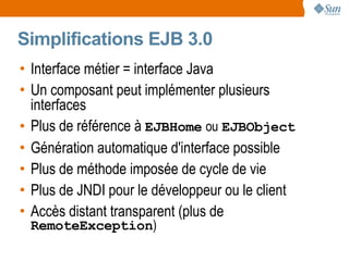 Simplifications EJB 3.0
• Interface métier = interface Java
• Un composant peut implémenter plusieurs
  interfaces
• Plus de référence à EJBHome ou EJBObject
• Génération automatique d'interface possible
• Plus de méthode imposée de cycle de vie
• Plus de JNDI pour le développeur ou le client
• Accès distant transparent (plus de
 RemoteException)
 