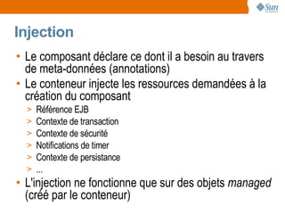 Injection
• Le composant déclare ce dont il a besoin au travers
  de meta-données (annotations)
• Le conteneur injecte les ressources demandées à la
  création du composant
  >   Référence EJB
  >   Contexte de transaction
  >   Contexte de sécurité
  >   Notifications de timer
  >   Contexte de persistance
  >   ...
• L'injection ne fonctionne que sur des objets managed
  (créé par le conteneur)
 