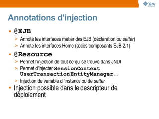 Annotations d'injection
• @EJB
  > Annote les interfaces métier des EJB (déclaration ou setter)
  > Annote les interfaces Home (accès composants EJB 2.1)
• @Resource
  > Permet l'injection de tout ce qui se trouve dans JNDI
  > Permet d'injecter SessionContext           ,
    UserTransaction EntityManager ...
                               ,                   ,
  > Injection de variable d 'instance ou de setter
• Injection possible dans le descripteur de
  déploiement
 