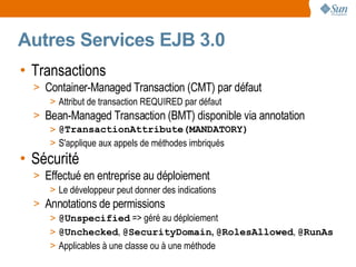 Autres Services EJB 3.0
• Transactions
  > Container-Managed Transaction (CMT) par défaut
     > Attribut de transaction REQUIRED par défaut
  > Bean-Managed Transaction (BMT) disponible via annotation
     > @TransactionAttribute(MANDATORY)
     > S'applique aux appels de méthodes imbriqués
• Sécurité
  > Effectué en entreprise au déploiement
     > Le développeur peut donner des indications
  > Annotations de permissions
     > @Unspecified => géré au déploiement
     > @Unchecked, @SecurityDomain, @RolesAllowed, @RunAs
     > Applicables à une classe ou à une méthode
 