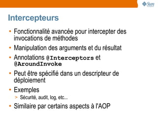 Intercepteurs
• Fonctionnalité avancée pour intercepter des
  invocations de méthodes
• Manipulation des arguments et du résultat
• Annotations @Interceptors et
 @AroundInvoke
• Peut être spécifié dans un descripteur de
  déploiement
• Exemples
  > Sécurité, audit, log, etc...
• Similaire par certains aspects à l'AOP
 