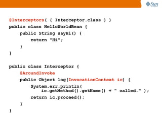 @Interceptors( { Interceptor.class } )
public class HelloWorldBean {
    public String sayHi() {
        return "Hi";
    }
}

public class Interceptor {
    @AroundInvoke
    public Object log(InvocationContext ic) {
        System.err.println(
            ic.getMethod().getName() + " called." );
        return ic.proceed();
    }
}
 