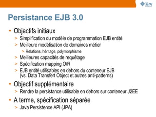 Persistance EJB 3.0
• Objectifs initiaux
  > Simplification du modèle de programmation EJB entité
  > Meilleure modélisation de domaines métier
     > Relations, héritage, polymorphisme
  > Meilleures capacités de requêtage
  > Spécification mapping O/R
  > EJB entité utilisables en dehors du conteneur EJB
    (vs. Data Transfert Object et autres anti-patterns)
• Objectif supplémentaire
  > Rendre la persistance utilisable en dehors sur conteneur J2EE
• A terme, spécification séparée
  > Java Persistence API (JPA)
 